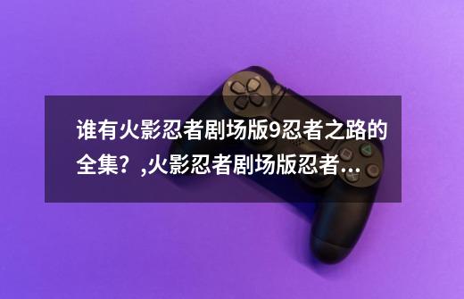 谁有火影忍者剧场版9忍者之路的全集?,火影忍者剧场版忍者之路在线-第1张-游戏资讯-龙启网络