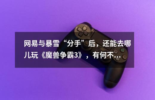 网易与暴雪“分手”后,还能去哪儿玩《魔兽争霸3》,有何不同?-第1张-游戏资讯-龙启网络