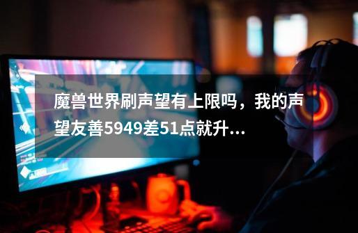 魔兽世界刷声望有上限吗,我的声望友善5949差51点就升了但是怎么刷都不走了怎么回事_卡拉西克军需官-第1张-游戏资讯-龙启网络