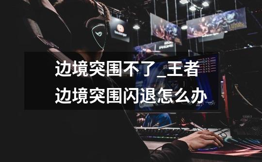 边境突围不了_王者边境突围闪退怎么办-第1张-游戏资讯-龙启网络