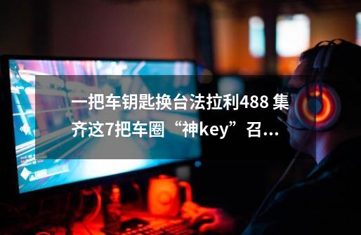 一把车钥匙换台法拉利488 集齐这7把车圈“神key”召唤神龙不是梦-第1张-游戏资讯-龙启网络