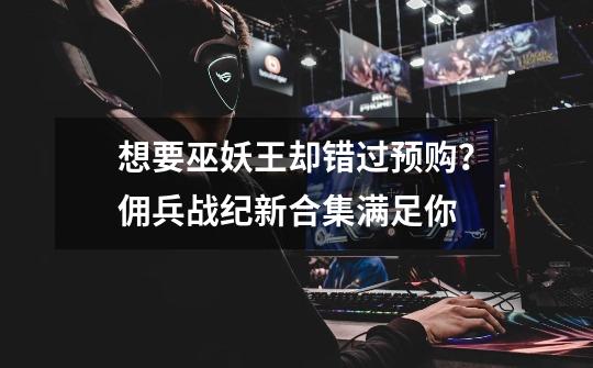想要巫妖王却错过预购?佣兵战纪新合集满足你-第1张-游戏资讯-龙启网络