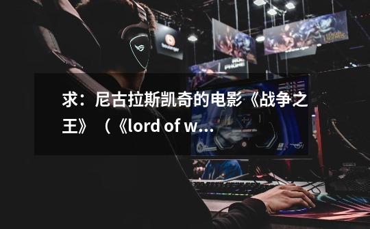 求:尼古拉斯.凯奇的电影《战争之王》(《lord of war》)全部的英文台词。_战争之王 lord of war-第1张-游戏资讯-龙启网络