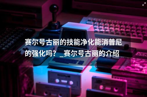 赛尔号古丽的技能净化能消普尼的强化吗?_赛尔号古丽的介绍-第1张-游戏资讯-龙启网络