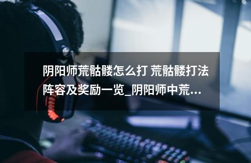 阴阳师荒骷髅怎么打 荒骷髅打法阵容及奖励一览_阴阳师中荒骷髅在什么地方出现-第1张-游戏资讯-龙启网络