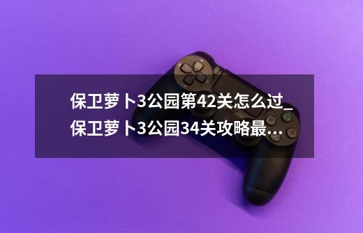 保卫萝卜3公园第42关怎么过_保卫萝卜3公园34关攻略最新-第1张-游戏资讯-龙启网络