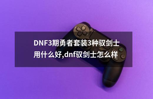 DNF3期勇者套装3种驭剑士用什么好,dnf驭剑士怎么样-第1张-游戏资讯-龙启网络