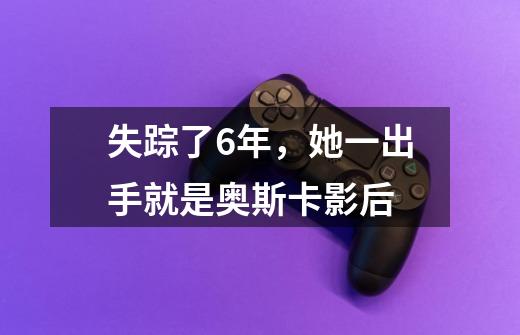 失踪了6年,她一出手就是奥斯卡影后-第1张-游戏资讯-龙启网络