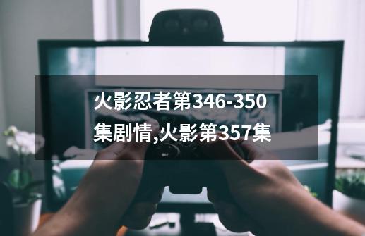 火影忍者第346-350集剧情,火影第357集-第1张-游戏资讯-龙启网络