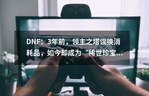 DNF:3年前,领主之塔误换消耗品,如今却成为“稀世珍宝”!-第1张-游戏资讯-龙启网络