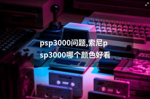 psp3000问题,索尼psp3000哪个颜色好看-第1张-游戏资讯-龙启网络