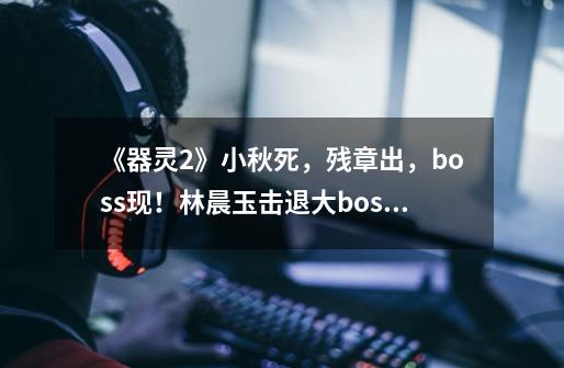 《器灵2》小秋死,残章出,boss现!林晨玉击退大boss牺牲!-第1张-游戏资讯-龙启网络