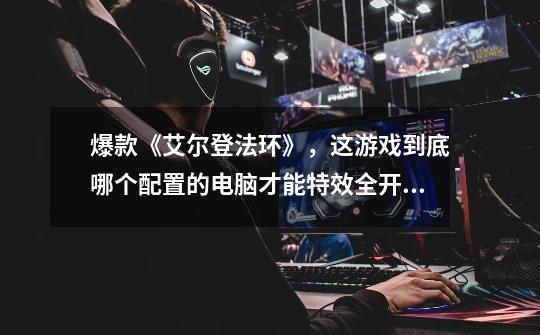 爆款《艾尔登法环》，这游戏到底哪个配置的电脑才能特效全开？-第1张-游戏资讯-龙启网络