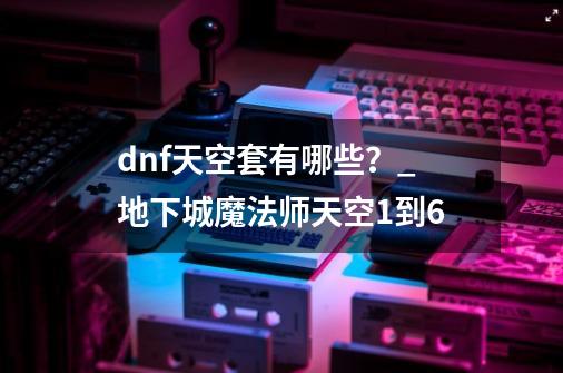 dnf天空套有哪些?_地下城魔法师天空1到6-第1张-游戏资讯-龙启网络