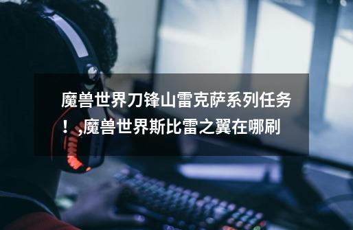 魔兽世界刀锋山雷克萨系列任务!,魔兽世界斯比雷之翼在哪刷-第1张-游戏资讯-龙启网络