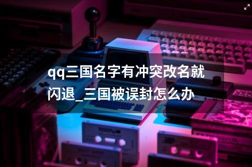 qq三国名字有冲突改名就闪退_三国被误封怎么办-第1张-游戏资讯-龙启网络