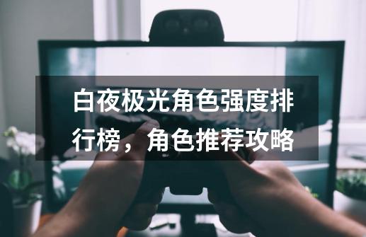白夜极光角色强度排行榜,角色推荐攻略-第1张-游戏资讯-龙启网络