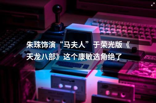 朱珠饰演“马夫人”于荣光版《天龙八部》这个康敏选角绝了-第1张-游戏资讯-龙启网络