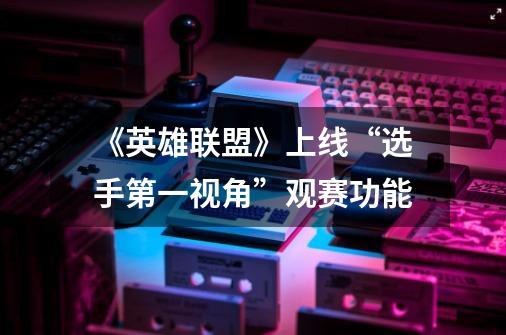 《英雄联盟》上线“选手第一视角”观赛功能-第1张-游戏资讯-龙启网络