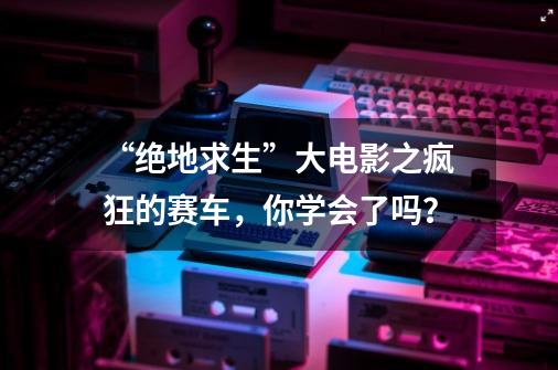 “绝地求生”大电影之疯狂的赛车,你学会了吗?-第1张-游戏资讯-龙启网络