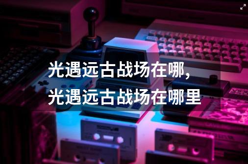 光遇远古战场在哪,光遇远古战场在哪里-第1张-游戏资讯-龙启网络