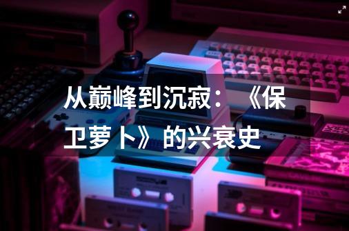 从巅峰到沉寂:《保卫萝卜》的兴衰史-第1张-游戏资讯-龙启网络