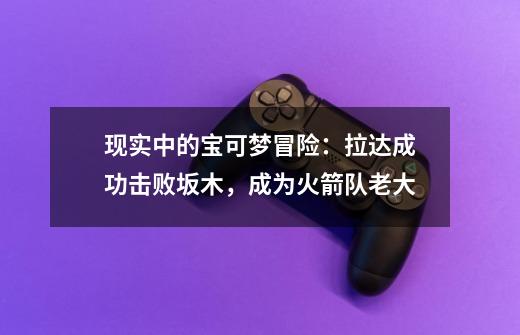 现实中的宝可梦冒险:拉达成功击败坂木,成为火箭队老大-第1张-游戏资讯-龙启网络