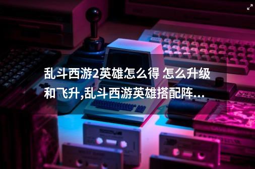 乱斗西游2英雄怎么得 怎么升级和飞升,乱斗西游英雄搭配阵容-第1张-游戏资讯-龙启网络