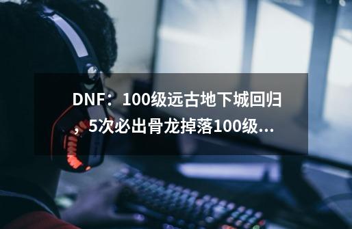 DNF:100级远古地下城回归,5次必出骨龙掉落100级新假猪套-第1张-游戏资讯-龙启网络