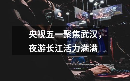 央视五一聚焦武汉,夜游长江活力满满-第1张-游戏资讯-龙启网络