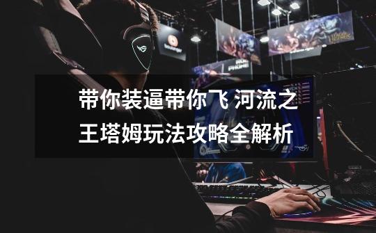 带你装逼带你飞 河流之王塔姆玩法攻略全解析-第1张-游戏资讯-龙启网络
