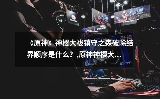 《原神》神樱大祓镇守之森破除结界顺序是什么?,原神神樱大祓神里屋敷结界破除-第1张-游戏资讯-龙启网络