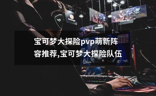 宝可梦大探险pvp萌新阵容推荐,宝可梦大探险队伍-第1张-游戏资讯-龙启网络