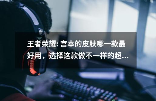 王者荣耀: 宫本的皮肤哪一款最好用,选择这款做不一样的超级兵-第1张-游戏资讯-龙启网络