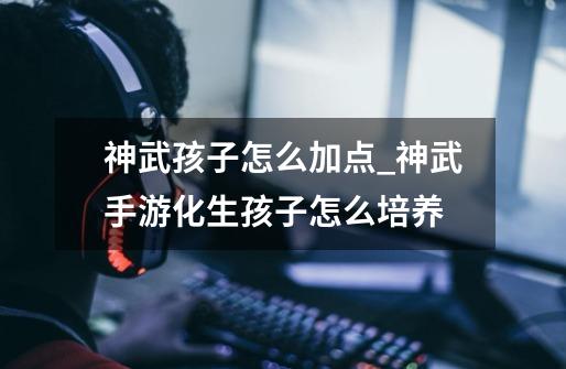 神武孩子怎么加点_神武手游化生孩子怎么培养-第1张-游戏资讯-龙启网络