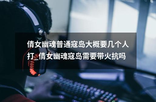 倩女幽魂普通寇岛大概要几个人打_倩女幽魂寇岛需要带火抗吗-第1张-游戏资讯-龙启网络