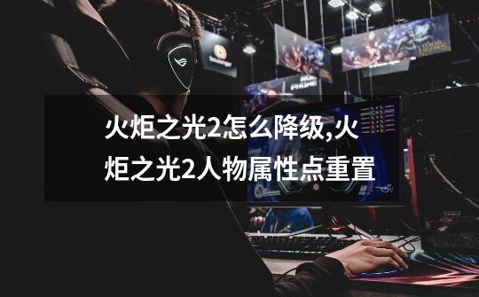 火炬之光2怎么降级,火炬之光2人物属性点重置-第1张-游戏资讯-龙启网络