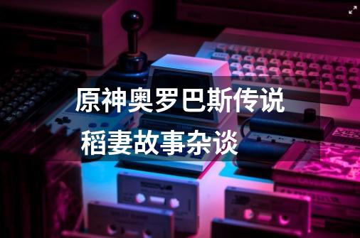 原神奥罗巴斯传说 稻妻故事杂谈-第1张-游戏资讯-龙启网络