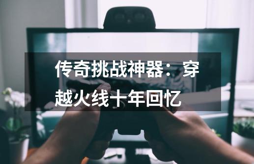 传奇挑战神器:穿越火线十年回忆-第1张-游戏资讯-龙启网络