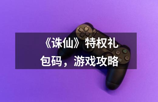 《诛仙》特权礼包码,游戏攻略-第1张-游戏资讯-龙启网络
