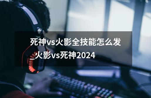 死神vs火影全技能怎么发_火影vs死神2024-第1张-游戏资讯-龙启网络