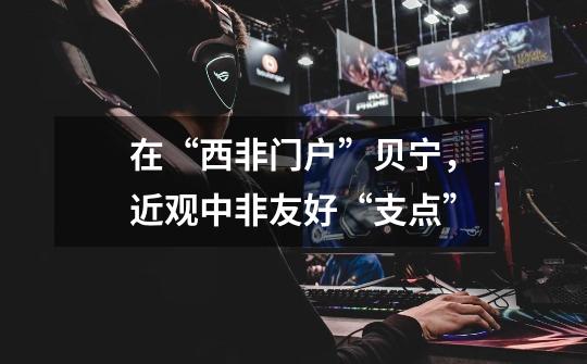 在“西非门户”贝宁,近观中非友好“支点”-第1张-游戏资讯-龙启网络