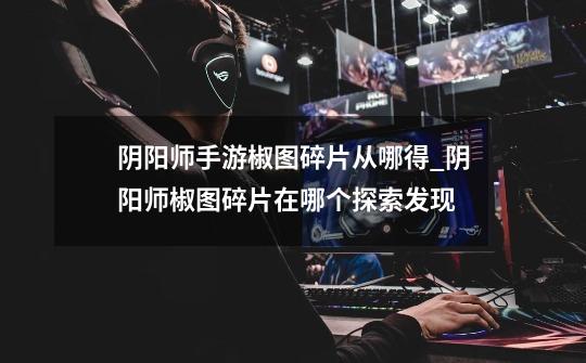阴阳师手游椒图碎片从哪得_阴阳师椒图碎片在哪个探索发现-第1张-游戏资讯-龙启网络