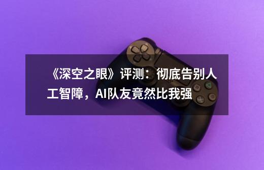 《深空之眼》评测:彻底告别人工智障,AI队友竟然比我强-第1张-游戏资讯-龙启网络