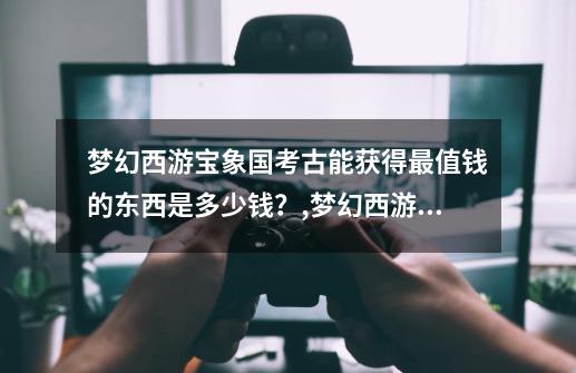 梦幻西游宝象国考古能获得最值钱的东西是多少钱?,梦幻西游宝象国剧情奖励是什么-第1张-游戏资讯-龙启网络