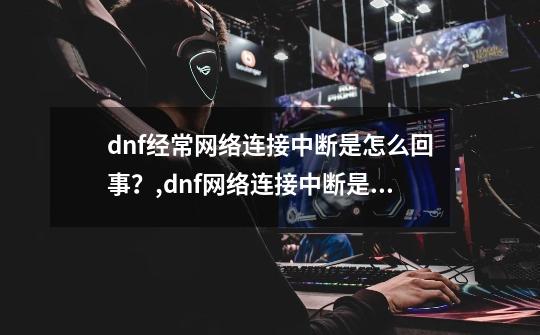 dnf经常网络连接中断是怎么回事?,dnf网络连接中断是什么原因-第1张-游戏资讯-龙启网络