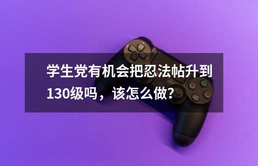 学生党有机会把忍法帖升到130级吗,该怎么做?-第1张-游戏资讯-龙启网络