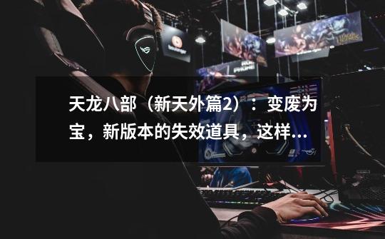 天龙八部(新天外篇2):变废为宝,新版本的失效道具,这样利用-第1张-游戏资讯-龙启网络