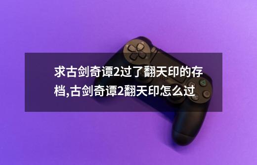 求古剑奇谭2过了翻天印的存档,古剑奇谭2翻天印怎么过-第1张-游戏资讯-龙启网络