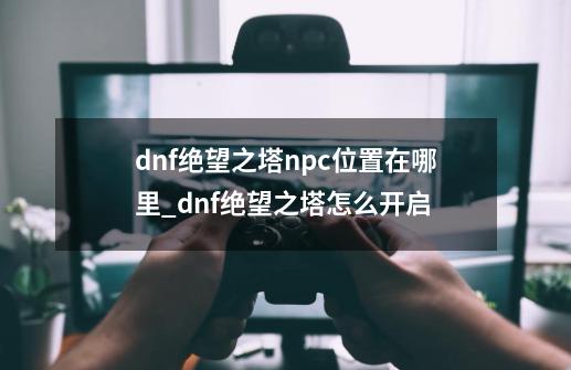 dnf绝望之塔npc位置在哪里_dnf绝望之塔怎么开启-第1张-游戏资讯-龙启网络